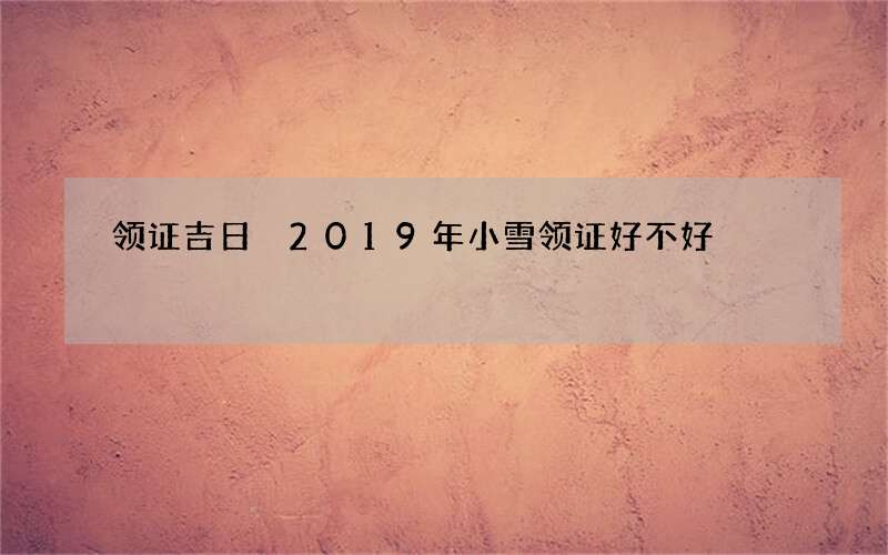 领证吉日 2019年小雪领证好不好